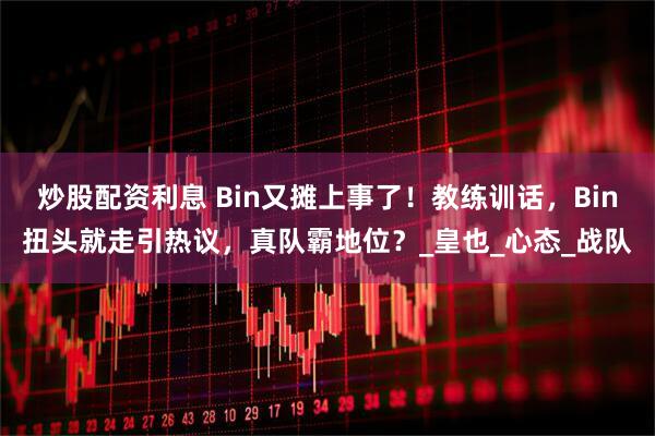 炒股配资利息 Bin又摊上事了！教练训话，Bin扭头就走引热议，真队霸地位？_皇也_心态_战队