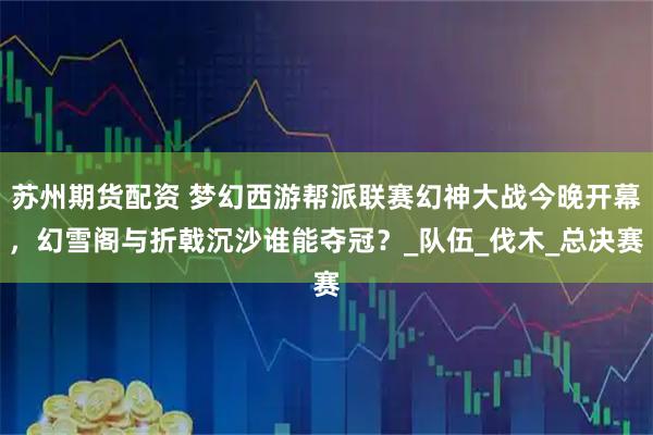 苏州期货配资 梦幻西游帮派联赛幻神大战今晚开幕，幻雪阁与折戟沉沙谁能夺冠？_队伍_伐木_总决赛