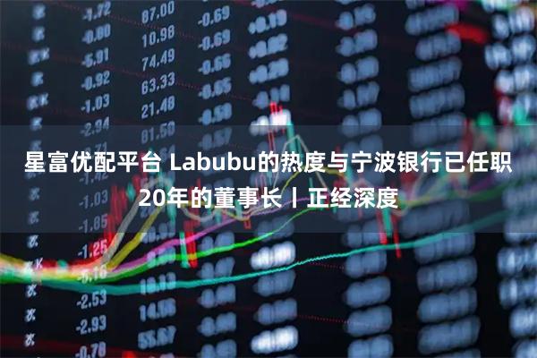 星富优配平台 Labubu的热度与宁波银行已任职20年的董事长丨正经深度