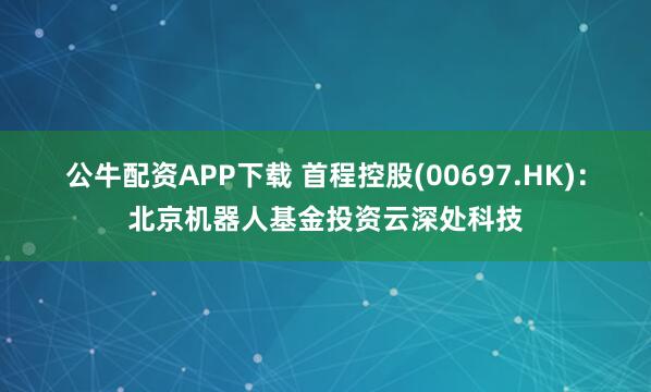 公牛配资APP下载 首程控股(00697.HK)：北京机器人基金投资云深处科技
