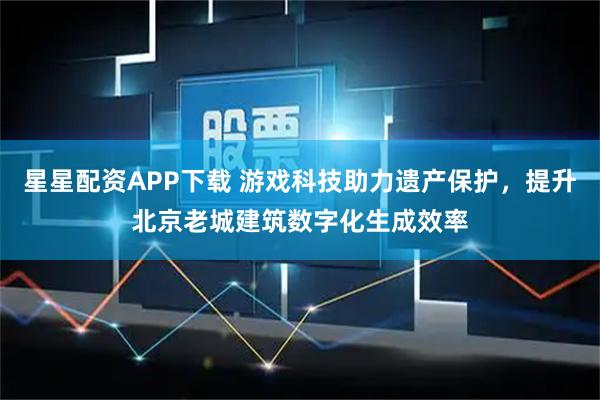 星星配资APP下载 游戏科技助力遗产保护，提升北京老城建筑数字化生成效率