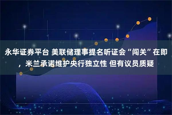 永华证券平台 美联储理事提名听证会“闯关”在即，米兰承诺维护央行独立性 但有议员质疑