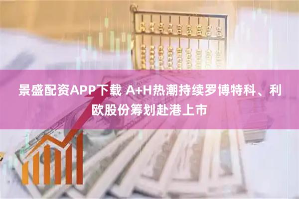 景盛配资APP下载 A+H热潮持续罗博特科、利欧股份筹划赴港上市