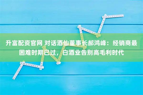 升富配资官网 对话酒仙董事长郝鸿峰：经销商最困难时期已过，白酒业告别高毛利时代