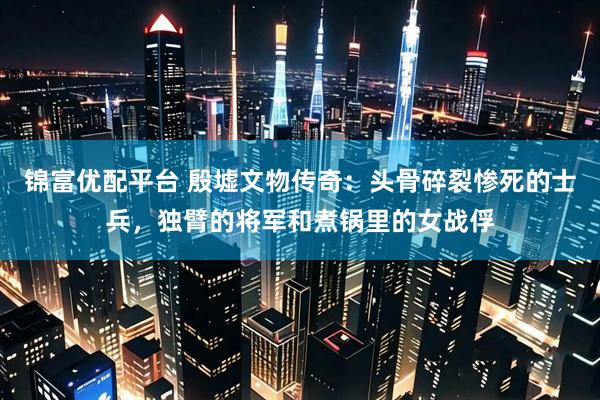 锦富优配平台 殷墟文物传奇：头骨碎裂惨死的士兵，独臂的将军和煮锅里的女战俘