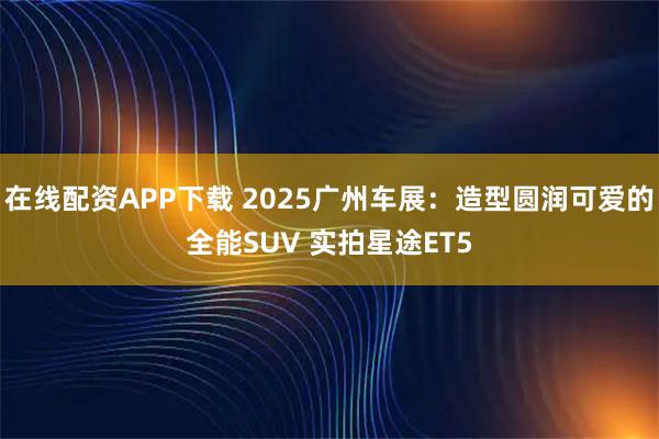 在线配资APP下载 2025广州车展：造型圆润可爱的全能SUV 实拍星途ET5