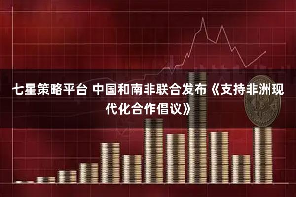七星策略平台 中国和南非联合发布《支持非洲现代化合作倡议》