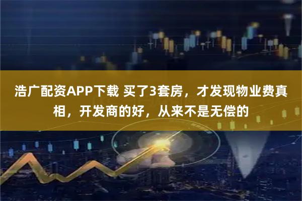 浩广配资APP下载 买了3套房，才发现物业费真相，开发商的好，从来不是无偿的