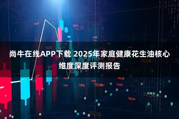 尚牛在线APP下载 2025年家庭健康花生油核心维度深度评测报告