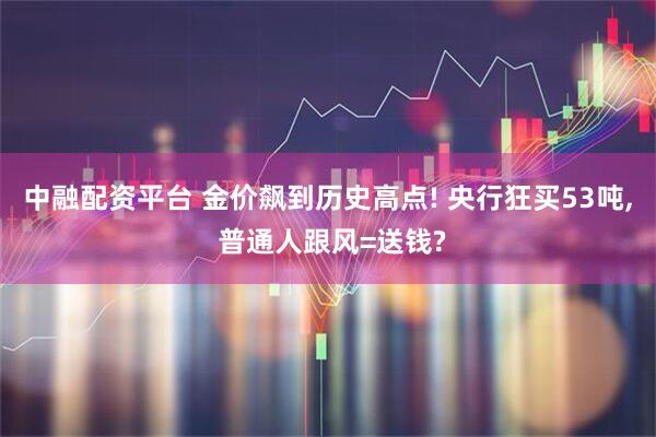 中融配资平台 金价飙到历史高点! 央行狂买53吨, 普通人跟风=送钱?