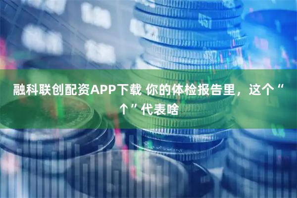 融科联创配资APP下载 你的体检报告里，这个“↑”代表啥