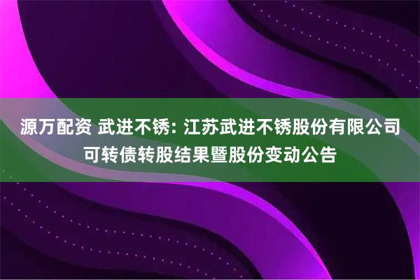 源万配资 武进不锈: 江苏武进不锈股份有限公司可转债转股结果暨股份变动公告