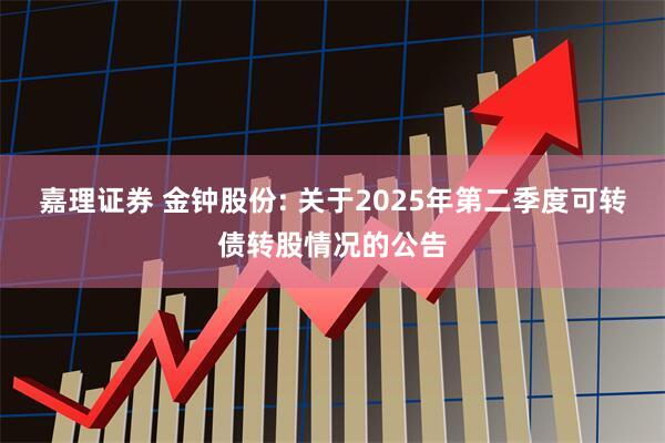 嘉理证券 金钟股份: 关于2025年第二季度可转债转股情况的公告
