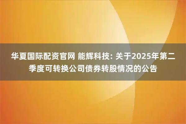 华夏国际配资官网 能辉科技: 关于2025年第二季度可转换公司债券转股情况的公告