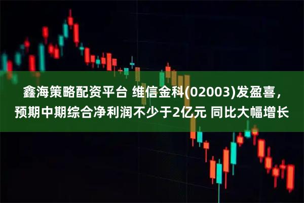 鑫海策略配资平台 维信金科(02003)发盈喜，预期中期综合净利润不少于2亿元 同比大幅增长