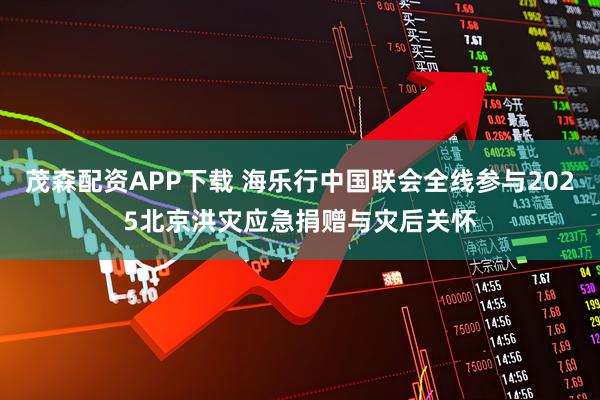 茂森配资APP下载 海乐行中国联会全线参与2025北京洪灾应急捐赠与灾后关怀