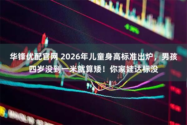 华锋优配官网 2026年儿童身高标准出炉，男孩四岁没到一米就算矮！你家娃达标没