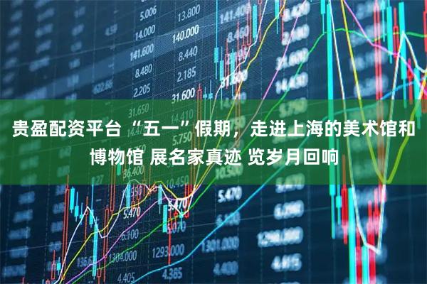 贵盈配资平台 “五一”假期，走进上海的美术馆和博物馆 展名家真迹 览岁月回响
